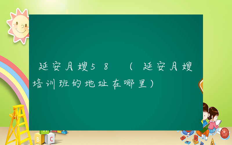 延安月嫂58 (延安月嫂培训班的地址在哪里)